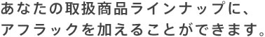 あなたの取扱商品ラインナップに、アフラックを加えることができます。